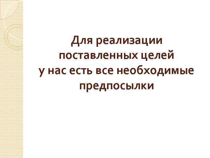 Для реализации поставленных целей у нас есть все необходимые предпосылки 