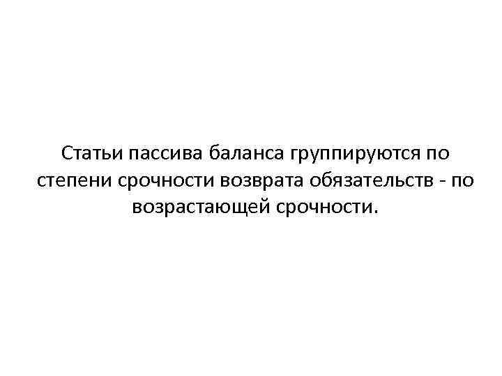 Статьи пассива баланса группируются по степени срочности возврата обязательств по возрастающей срочности. 