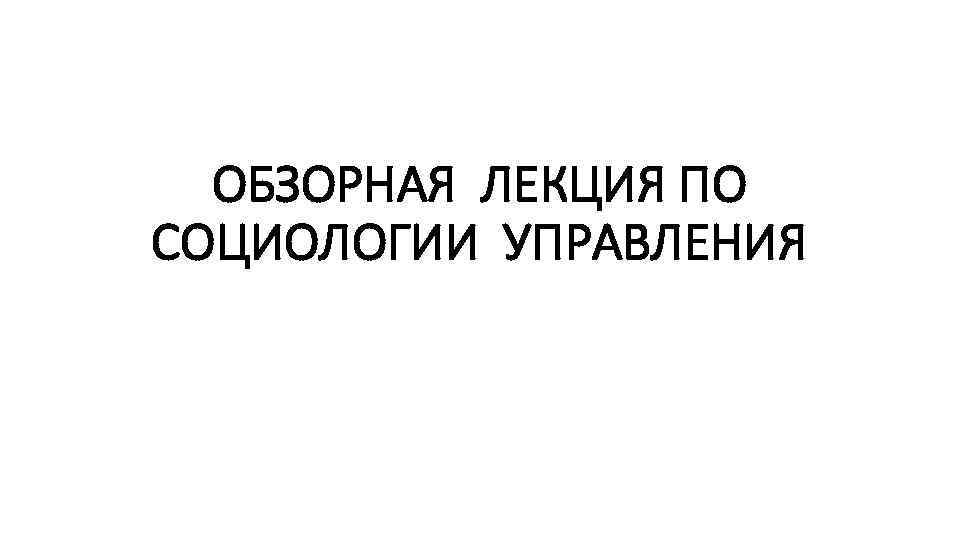 ОБЗОРНАЯ ЛЕКЦИЯ ПО СОЦИОЛОГИИ УПРАВЛЕНИЯ 