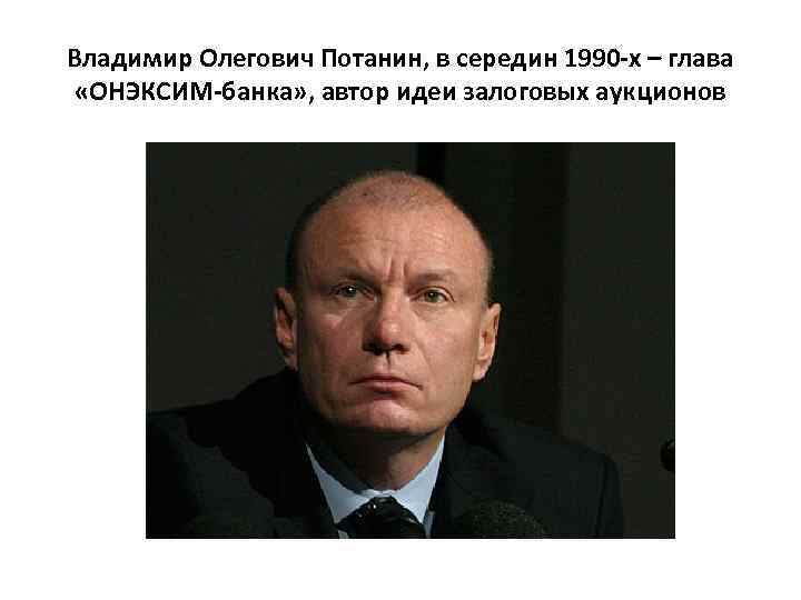 Владимир Олегович Потанин, в середин 1990 -х – глава «ОНЭКСИМ-банка» , автор идеи залоговых