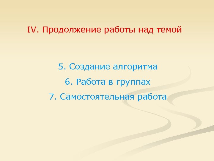 IV. Продолжение работы над темой 5. Создание алгоритма 6. Работа в группах 7. Самостоятельная