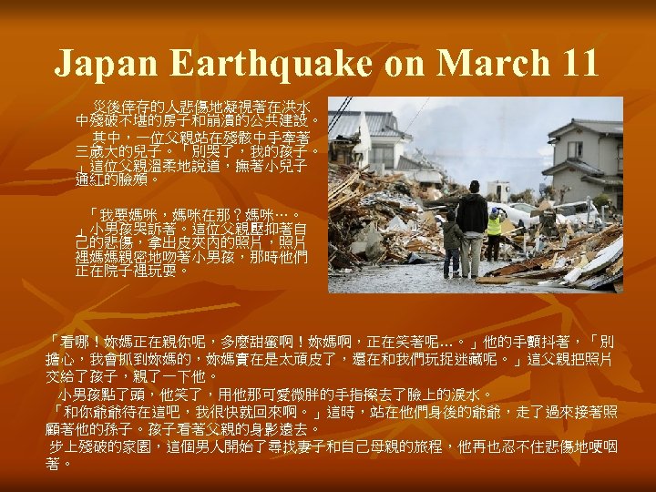 Japan Earthquake on March 11 災後倖存的人悲傷地凝視著在洪水 中殘破不堪的房子和崩潰的公共建設。 其中，一位父親站在殘骸中手牽著 三歲大的兒子。「別哭了，我的孩子。 」這位父親溫柔地說道，撫著小兒子 通紅的臉頰。 「我要媽咪，媽咪在那？媽咪…。 」小男孩哭訴著。這位父親壓抑著自 己的悲傷，拿出皮夾內的照片，照片