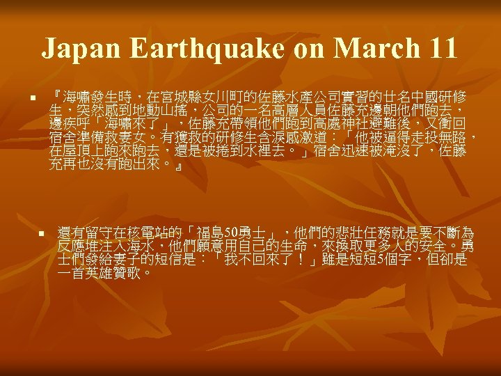 Japan Earthquake on March 11 『海嘯發生時，在宮城縣女川町的佐藤水產公司實習的廿名中國研修 生，突然感到地動山搖，公司的一名高層人員佐藤充邊朝他們跑去， 邊疾呼「海嘯來了」，佐藤充帶領他們跑到高處神社避難後，又衝回 宿舍準備救妻女。有獲救的研修生含淚感激道：「他被逼得走投無路， 在屋頂上跑來跑去，還是被捲到水裡去。」宿舍迅速被淹沒了，佐藤 充再也沒有跑出來。』 n n 還有留守在核電站的「福島