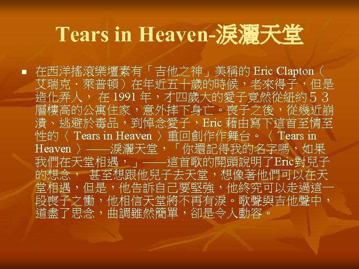 Tears in Heaven-淚灑天堂 n 在西洋搖滾樂壇素有「吉他之神」美稱的 Eric Clapton（ 艾瑞克．萊普頓）在年近五十歲的時候，老來得子，但是 造化弄人， 在 1991 年，才四歲大的愛子竟然從紐約５３ 層樓高的公寓住家，意外摔下身亡。喪子之後，從幾近崩 潰、逃避於毒品，到悼念愛子，Eric