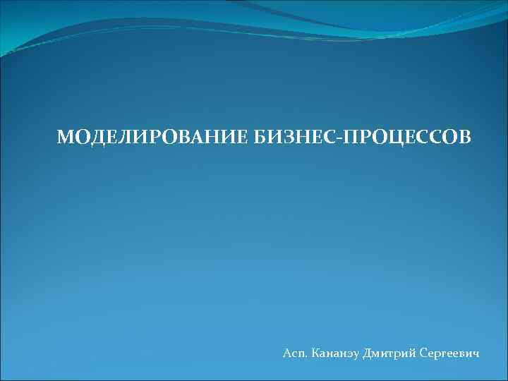 МОДЕЛИРОВАНИЕ БИЗНЕС-ПРОЦЕССОВ Асп. Кананэу Дмитрий Сергеевич 