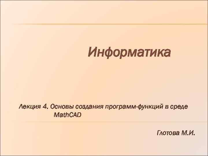 Информатика Лекция 4. Основы создания программ-функций в среде Math. CAD Глотова М. И. 