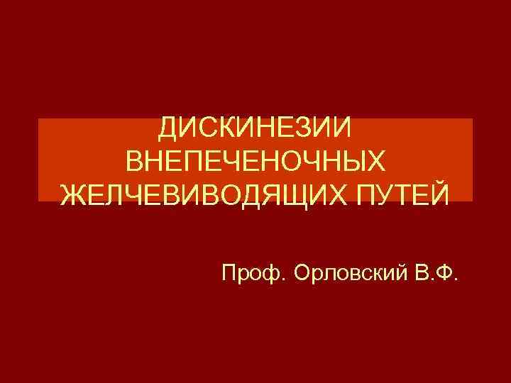 ДИСКИНЕЗИИ ВНЕПЕЧЕНОЧНЫХ ЖЕЛЧЕВИВОДЯЩИХ ПУТЕЙ Проф. Орловский В. Ф. 