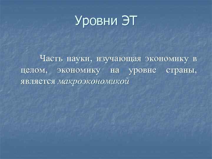 Уровни ЭТ Часть науки, изучающая экономику в целом, экономику на уровне страны, является макроэкономикой