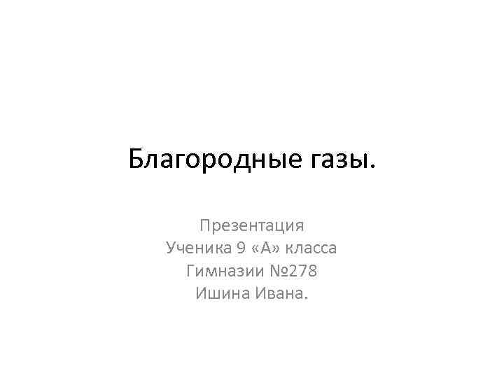 Благородные газы. Презентация Ученика 9 «А» класса Гимназии № 278 Ишина Ивана. 