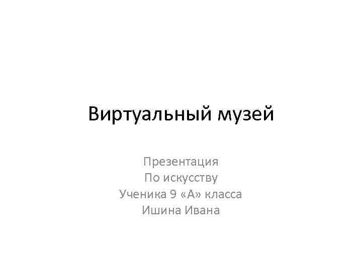 Виртуальный музей Презентация По искусству Ученика 9 «А» класса Ишина Ивана 