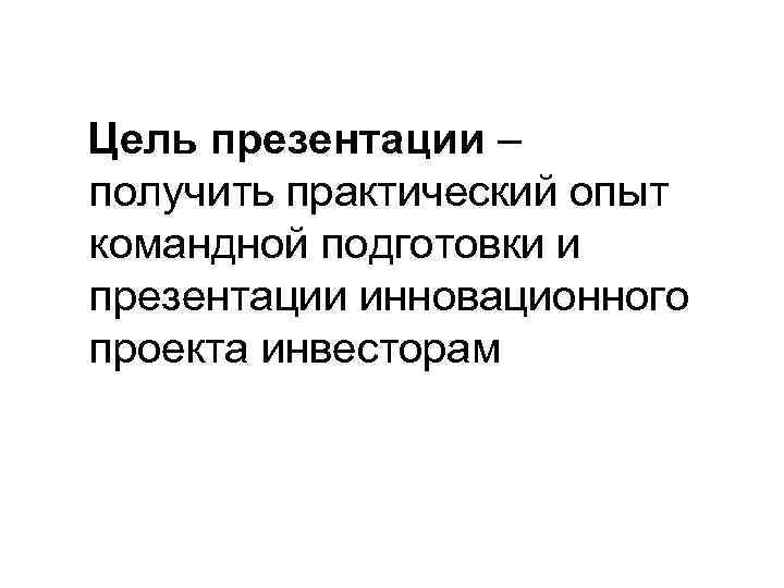 Цель презентации – получить практический опыт командной подготовки и презентации инновационного проекта инвесторам 