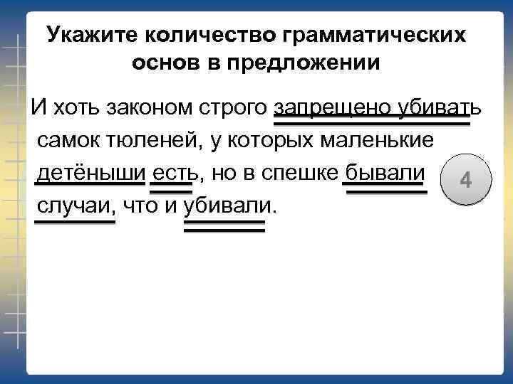 Укажите количество грамматических основ в предложении И хоть законом строго запрещено убивать самок тюленей,