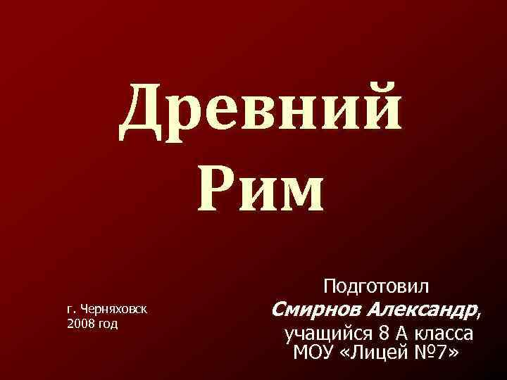 Древний Рим Подготовил г. Черняховск 2008 год Смирнов Александр, учащийся 8 А класса МОУ