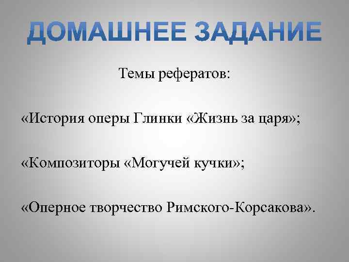 Темы рефератов: «История оперы Глинки «Жизнь за царя» ; «Композиторы «Могучей кучки» ; «Оперное