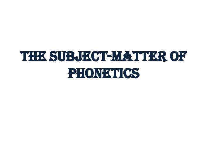 the subject-matter of Phonetics 