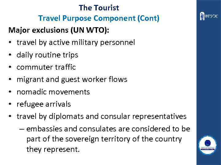 The Tourist Travel Purpose Component (Cont) Major exclusions (UN WTO): • travel by active