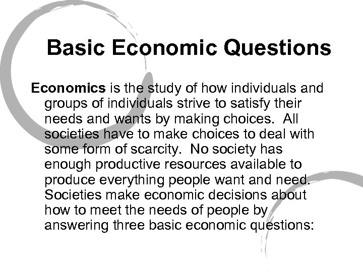 Basic Economic Questions Economics is the study of how individuals and groups of individuals