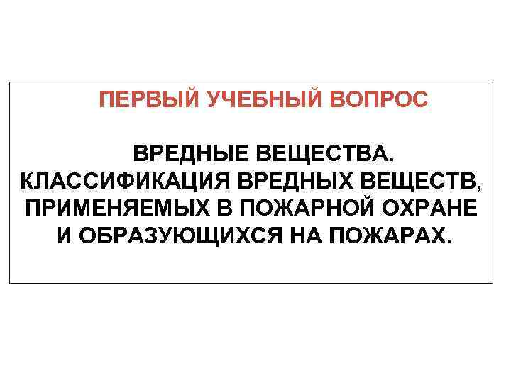 ПЕРВЫЙ УЧЕБНЫЙ ВОПРОС ВРЕДНЫЕ ВЕЩЕСТВА. КЛАССИФИКАЦИЯ ВРЕДНЫХ ВЕЩЕСТВ, ПРИМЕНЯЕМЫХ В ПОЖАРНОЙ ОХРАНЕ И ОБРАЗУЮЩИХСЯ