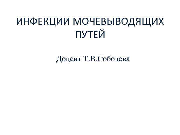 ИНФЕКЦИИ МОЧЕВЫВОДЯЩИХ ПУТЕЙ Доцент Т. В. Соболева 