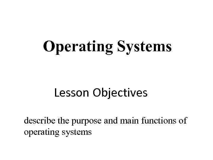 Operating Systems Lesson Objectives describe the purpose and main functions of operating systems 