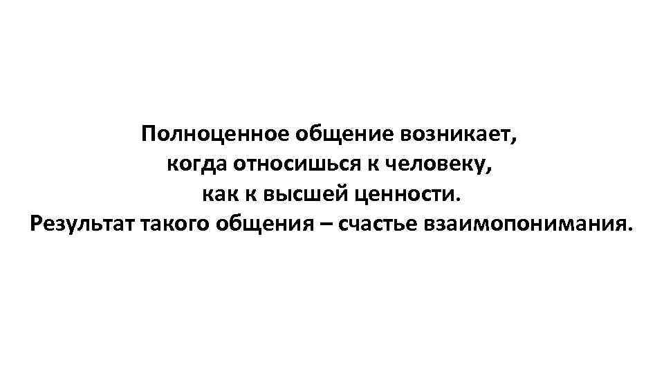 Полноценное общение возникает, когда относишься к человеку, как к высшей ценности. Результат такого общения