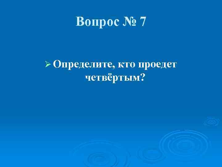 Вопрос № 7 Ø Определите, кто проедет четвёртым? 