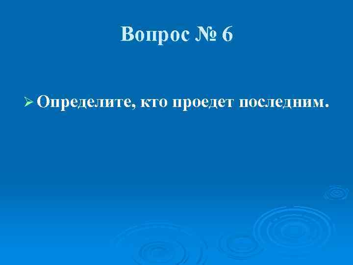 Вопрос № 6 Ø Определите, кто проедет последним. 