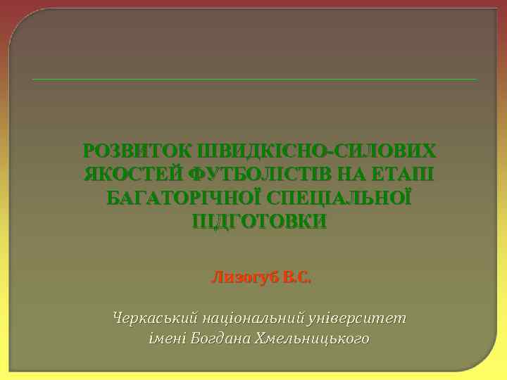 РОЗВИТОК ШВИДКІСНО-СИЛОВИХ ЯКОСТЕЙ ФУТБОЛІСТІВ НА ЕТАПІ БАГАТОРІЧНОЇ СПЕЦІАЛЬНОЇ ПІДГОТОВКИ Лизогуб В. С. Черкаський національний