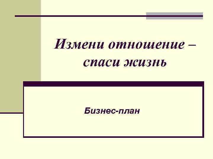 Измени отношение – спаси жизнь Бизнес-план 