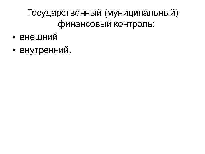 Государственный (муниципальный) финансовый контроль: • внешний • внутренний. 