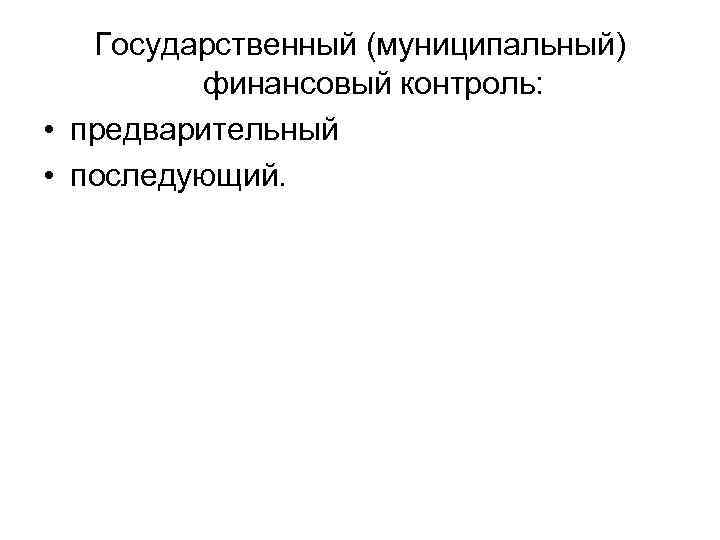Государственный (муниципальный) финансовый контроль: • предварительный • последующий. 