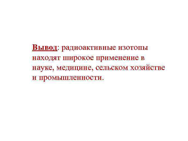 Вывод: радиоактивные изотопы находят широкое применение в науке, медицине, сельском хозяйстве и промышленности. 