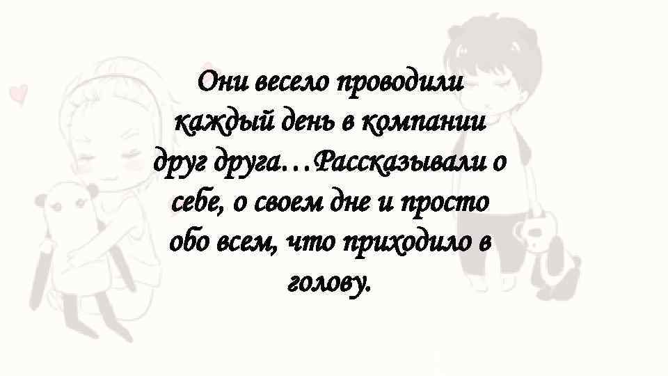 Они весело проводили каждый день в компании друга…Рассказывали о себе, о своем дне и