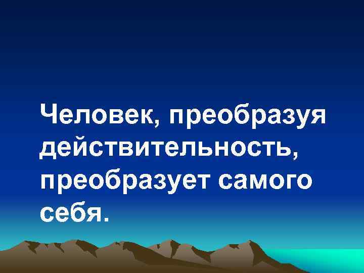 Человек, преобразуя действительность, преобразует самого себя. 