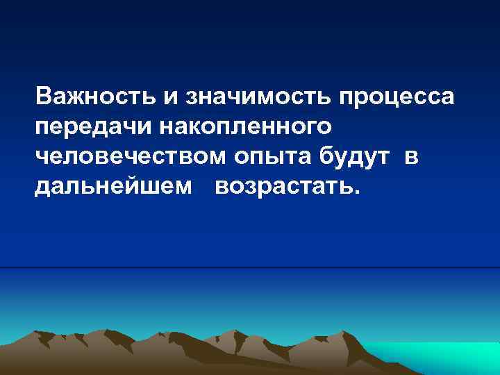 Важность и значимость процесса передачи накопленного человечеством опыта будут в дальнейшем возрастать. 