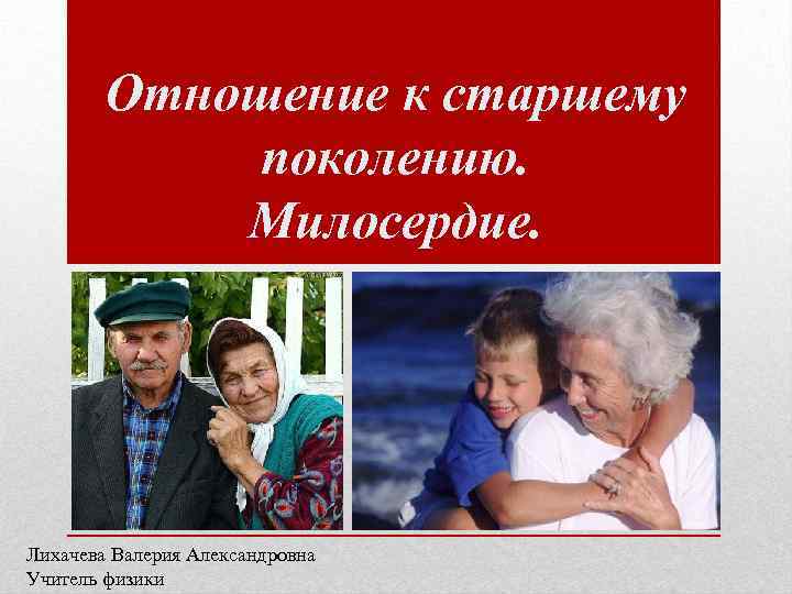 Отношение к старшему поколению. Милосердие. Лихачева Валерия Александровна Учитель физики 