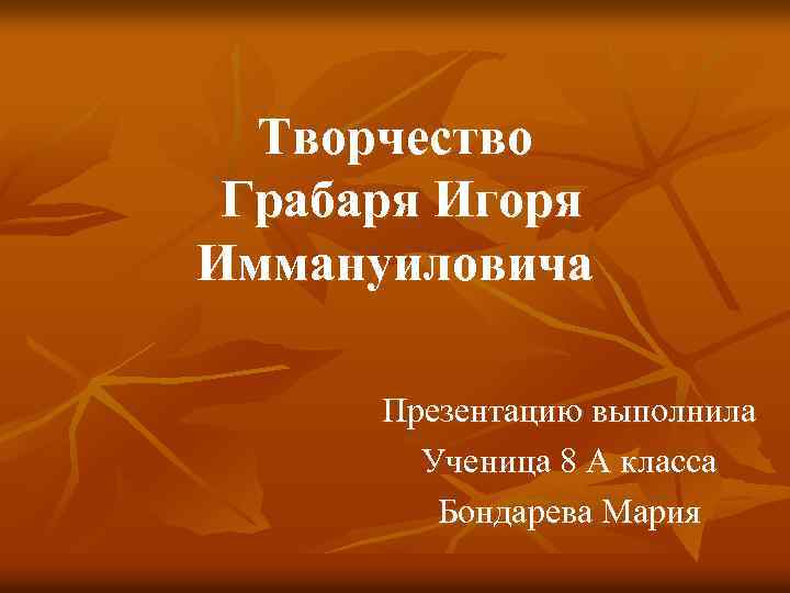 Творчество Грабаря Игоря Иммануиловича Презентацию выполнила Ученица 8 А класса Бондарева Мария 