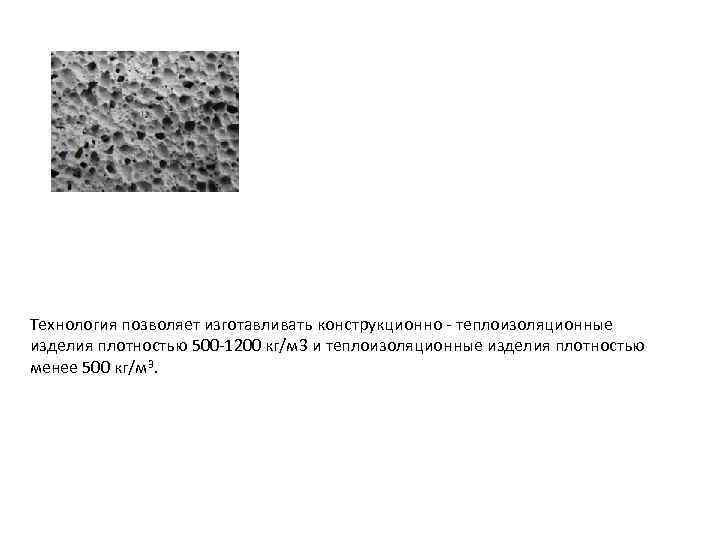 Технология позволяет изготавливать конструкционно - теплоизоляционные изделия плотностью 500 -1200 кг/м 3 и теплоизоляционные