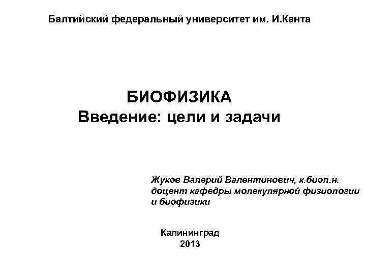 Балтийский федеральный университет им. И. Канта БИОФИЗИКА Введение: цели и задачи Жуков Валерий Валентинович,