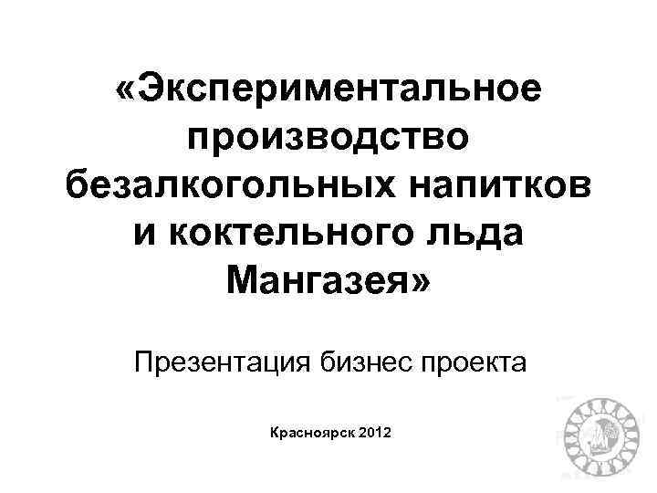  «Экспериментальное производство безалкогольных напитков и коктельного льда Мангазея» Презентация бизнес проекта Красноярск 2012