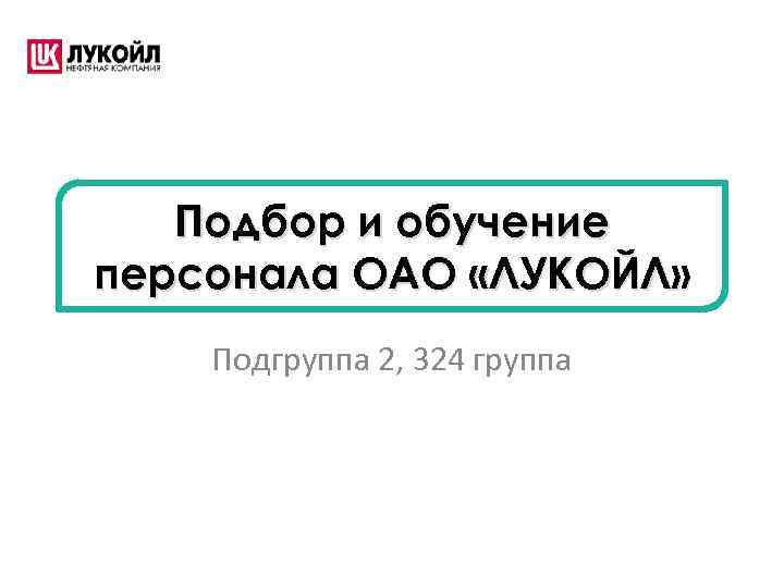 Подбор и обучение персонала ОАО «ЛУКОЙЛ» Подгруппа 2, 324 группа 