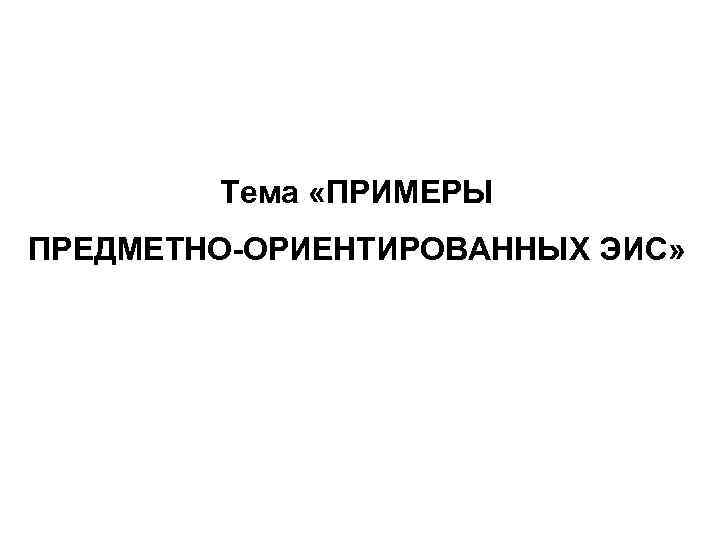 Тема «ПРИМЕРЫ ПРЕДМЕТНО-ОРИЕНТИРОВАННЫХ ЭИС» 