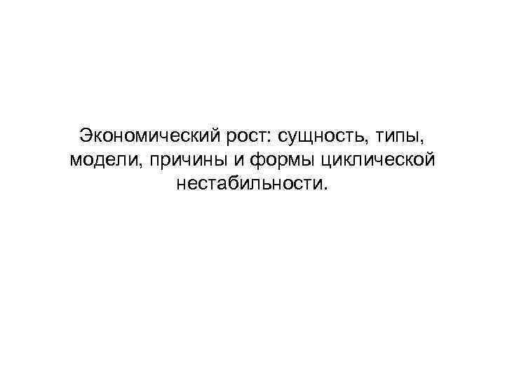 Экономический рост: сущность, типы, модели, причины и формы циклической нестабильности. 