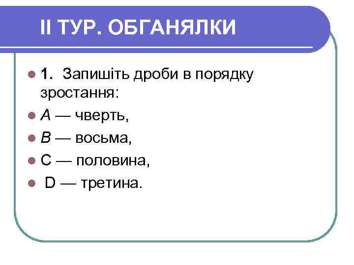 II ТУР. ОБГАНЯЛКИ l 1. Запишіть дроби в порядку зростання: l А — чверть,