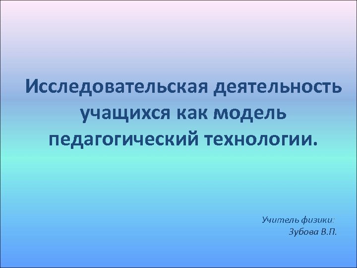 Исследовательская деятельность учащихся как модель педагогический технологии. Учитель физики: Зубова В. П. 