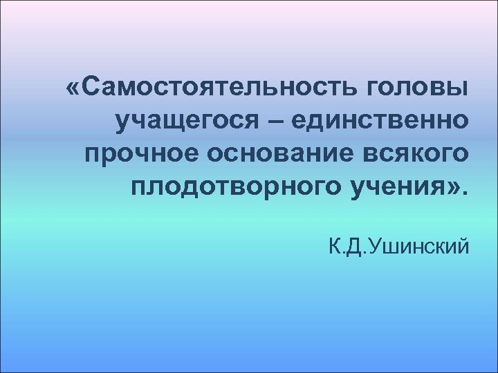  «Самостоятельность головы учащегося – единственно прочное основание всякого плодотворного учения» . К. Д.