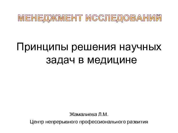 Принципы решения научных задач в медицине Жамалиева Л. М. Центр непрерывного профессионального развития 