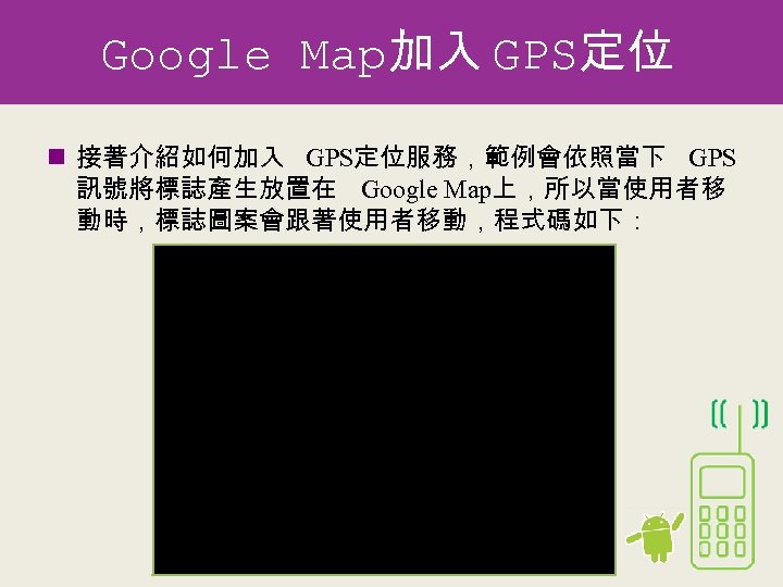Google Map加入 GPS定位 n 接著介紹如何加入 GPS定位服務，範例會依照當下 GPS 訊號將標誌產生放置在 Google Map上，所以當使用者移 動時，標誌圖案會跟著使用者移動，程式碼如下： public class Map.