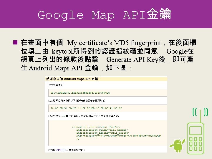Google Map API金鑰 n 在畫面中有個 My certificate‘s MD 5 fingerprint，在後面欄 位填上由 keytool所得到的認證指紋碼並同意 Google在 網頁上列出的條款後點擊
