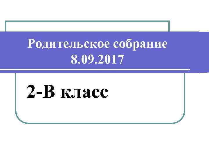 Родительское собрание 8. 09. 2017 2 -В класс 